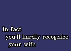 In fact
you 11 hardly recognize
your Wife