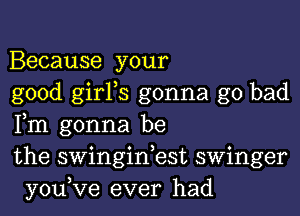 Because your

good girFs gonna go bad
Fm gonna be

the swinginbst swinger
you,Ve ever had