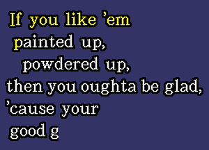 If you like em
painted up,
powdered up,

then you oughta be glad,
bause your
good g