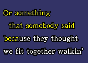 Or something
that somebody said
because they thought

we fit together walkin,