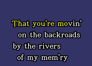 That youTe movin
0n the backroads
by the rivers

of my memTy