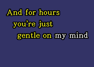 And for hours

youTe just

gentle on my mind