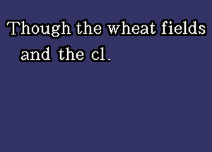 Though the Wheat fields
and the cl.