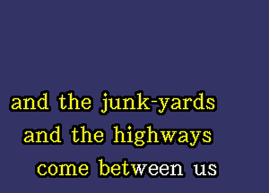 and the junk-yards

and the highways

come between us