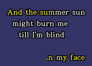 And the summer sun

might burn me

till Fm blind

.n my f ace