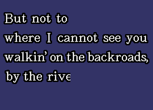 But not to

where I cannot see you

walkin on the backroads,

by the rive