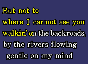 But not to

Where I cannot see you
walkin, 0n the backroads,
by the rivers flowing

gentle on my mind