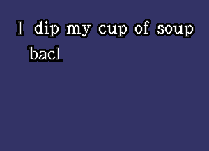 I dip my cup of soup
bacl