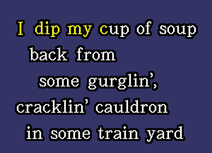 I dip my cup of soup
back from
some gurglim
cracklin, cauldron

in some train yard