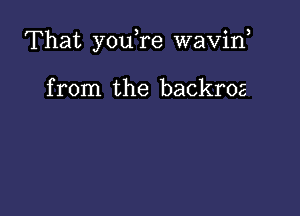 That you,re waviw

from the backroz