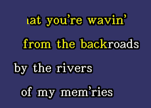 lat you,re waviw

from the backroads
by the rivers

of my memHAies