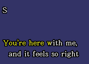 YouTe here With me,

and it feels so right