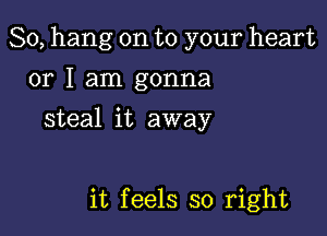 So, hang on to your heart
or I am gonna
steal it away

it feels so right