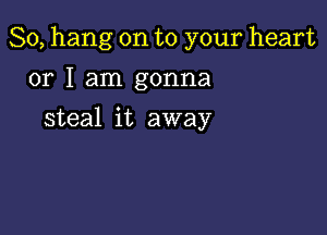 So, hang on to your heart

or I am gonna
steal it away