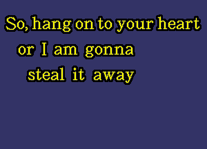 So, hang on to your heart

or I am gonna
steal it away