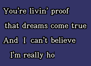 You,re livid proof

that dreams come true
And I can,t believe

Fm really ho