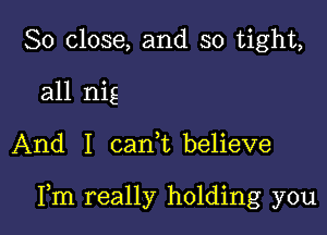 So close, and so tight,

all nig

And I can,t believe

Fm really holding you