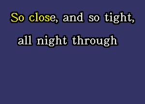 So close, and so tight,

all night through