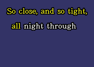 So close, and so tight,

all night through