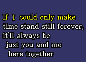 If I could only make
time stand still forever,
it,11 always be

just you and me

here together