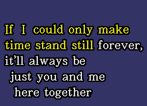 If I could only make
time stand still forever,
it,11 always be

just you and me

here together