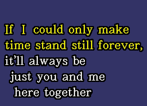 If I could only make
time stand still forever,
it,11 always be

just you and me

here together