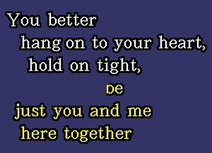 You better
hang on to your heart,
hold on tight,

()9
just you and me
here together