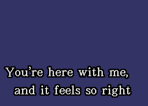 YouTe here With me,

and it feels so right