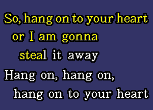 So, hang on to your heart
or I am gonna

steal it away

Hang on, hang on,

hang on to your heart