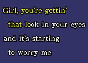 Girl, youTe gettin,

that look in your eyes

and ifs starting

to worry me