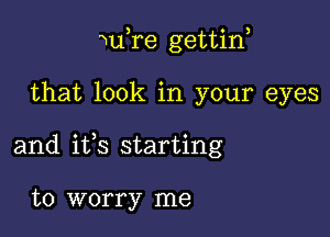 WuTe gettin,

that look in your eyes

and ifs starting

to worry me