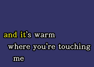 and ifs warm

Where youTe touching

me