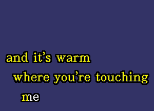 and ifs warm

Where youTe touching

me