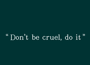 DonWL be cruel, do it ))