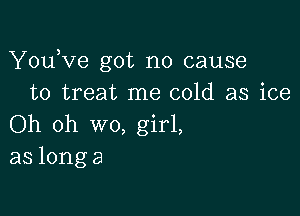 YOLfve got no cause
to treat me cold as ice

Oh oh wo, girl,
as longa