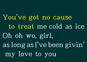 Yousve got no cause

to treat me cold as ice
Oh oh W0, girl,
as long as Tve been givin,
my love to you