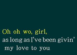 Oh oh wo, girl,
as long as Fve been givid
my love to you