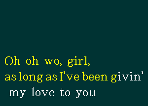 Oh oh wo, girl,
as long as Fve been givid
my love to you