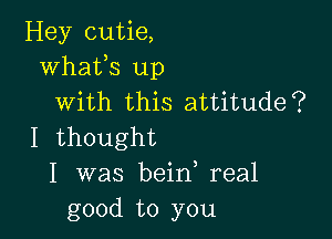 Hey cutie,
whats up
with this attitude?

I thought
I was bein real
good to you