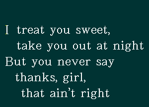 I treat you sweet,
take you out at night

But you never say
thanks, girl,
that ain,t right