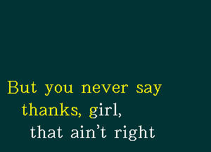 But you never say
thanks, girl,
that ain,t right