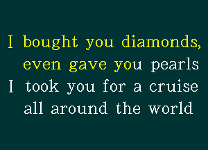 I bought you diamonds,
even gave you pearls
I took you for a cruise
all around the world