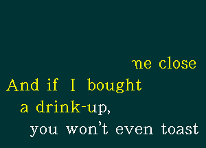 ne close

And if I bought
a drink-up,
you won,t even toast