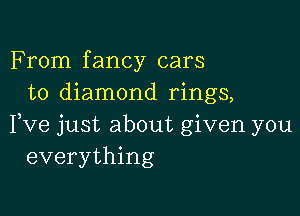 From fancy cars
to diamond rings,

Fve just about given you
everything