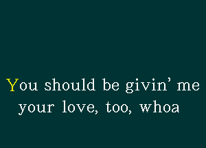 You should be givin me
your love, too, Whoa