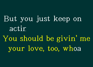 But you just keep on
actir

You should be givin me
your love, too, Whoa