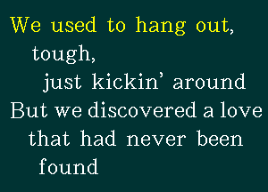 We used to hang out,
tough,
just kickine around
But we discovered a love
that had never been
found