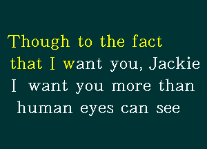 Though t0 the fact
that I want you, Jackie
I want you more than
human eyes can see