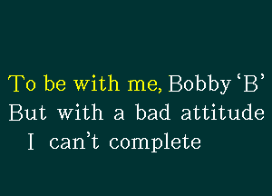 To be with me, Bobby B

But With a bad attitude
I cani complete