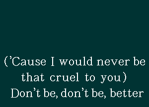 (,Cause I would never be
that cruel to you)
Don,t be, don,t be, better